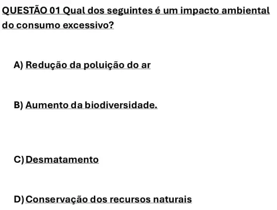 QUEST Á0 01 Qual dos seguintes é um impacto ambiental
do consumo excessivo?
A) Redução da poluição do ar
B) Aumento da biodiversidade.
C) Desmatam lento
D) Conserva ção dos recursos naturais