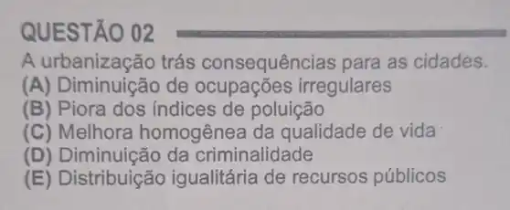 QUEST 0 02
A trás consequê icias para as cidades.
A ) Diminuição de ocupações irregulares
(B) Piora dos índices de poluição
(C) Melhora homogênea da qualidade de vida
(D) Diminuiça io da criminalidade
(E) Distribuição igualitária de recursos públicos