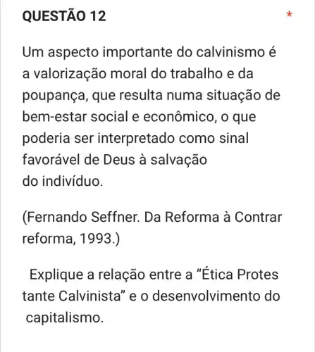 QUEST Á0 12
Um aspecto importante do calvinismo é
a valorização moral do trabalho e da
poupança, que resulta numa situação de
bem-estar social e econômico, o que
poderia ser interpretado como sinal
favorável de D eus à salvação
do indivíduo.
(Fernando Seffner. Da Reforma à Contrar
reforma, 1993.)
Explique a relação entre a "Etica Protes
tante Calvinista" e o desenvolvime nto do
capitalismo.