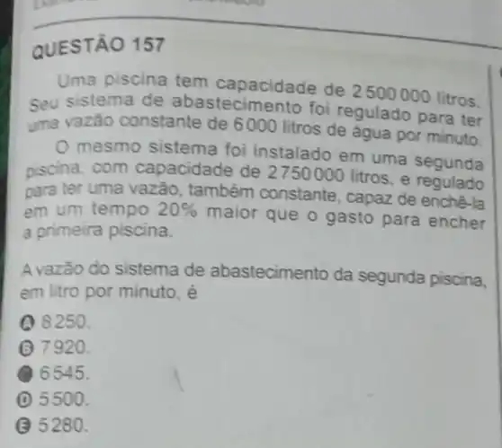 QUEST 0157
Uma piscina tem capacidade de 2500000 litros.
Seu sistema de abastecimento foi regulado para ter
uma vazão constante de 6000 litros de água por minuto
mesmo sistema foi instalado em uma segunda
piscina, com capacidade de 2750000 litros, e
para ter uma vazǎo, também constante, capaz de enchê-la
em um tempo 20% 
maior que o gasto para encher
a primeira piscina.
A vazão do sistema de abastecim ento da segunda piscina,
em litro por minuto, é
Q 8250.
(3) 7920.
6545.
D 5500.
B 5280.