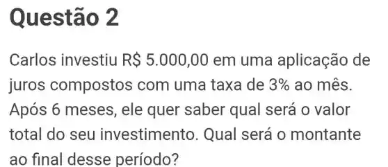 Questã 02
Carlos investiu RS5.000,00 em uma aplicação de
juros compostos com uma taxa de 3%  ao mês.
Após 6 meses, ele quer saber qual será 0 valor
total do seu investimento . Qual será o montante
ao final desse período?