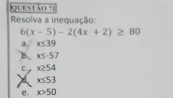 QUEST 0.71
Resolva a in equação:
6(x-5)-2(4x+2)geqslant 80
a. xleqslant 39
xleqslant -57
C. , xgeqslant 54
x xleqslant 53
e. xgt 50