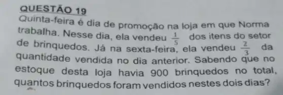 QUEST 19
Quinta-feira é dia de promoção na loja em que Norma
trabalha . Nesse dia, ela vendeu
(1)/(5) dos itens do setor
de brinquedos. Já na sexta-feira ela vendeu (2)/(3) da
quantidade vendida no dia anterior Sabendo que no
estoque desta loja havia 900 brinquedos no total,
quantos brinquedo s foram vendidos nestes dois dias?