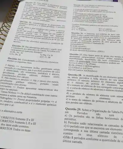 Quest ao 21 Clementacan A classificação periodica
mode ma do elementos, identifique salo periodica
verdadeira:
a) em uma familia, os elementos apresentary geralmente
mesmo numero de
b) na tabela periodica, os elementos cstão
colocados em ordem decrese ententos quimicos
c) em uma familia.d. elementos apresentam
propriedades quimicas bem distintas.
d) em um periodo, os elementos apresentam
propriedades químicas semelhantes.
Questão 22. Considerando-se as propriedades dos
elementos quimicos e a tabela periódica, é incorreto
afirmar:
a) um metal uma substância que conduzzz a corrente
elétrica.	dúctil	c	maleável.
b) um não metal é uma substância que não conduz a
corrente elétrica, nǎo é dúctil nem maleável.
c)um semimetal tem aparéncia fisica de um metal,mas
tem comportament semelhante ao de um não
metal.
d) a maioria dos elementos químicos é constituida de
ametais.
Questão 23. Das alternativas indicadas a seguir, qual
é constituida por elementos da Tabela Periódica com
caracteristicas químicas distintas?
a) He, Ne, Ar
b) Mg, Ca, Sr
c) Li, Be,B
d) F, CI, Br
analise os seguintes itens
Questão 24. Considerando os Elementos Químicos
I Metais >> Apresentam brilho, geralmente solido;
exceção é o mercúrio,que é um bom condutor de calor
geralmente perdem elétrons, portanto sendo
e eletricidade, são resistentes maleáveis e dúcteis;
considerados fons cátions.
II. Nhat (a)O-metais ou ametais gt gt Shat (a)00 oposto dos metais,
geralmente ganham elétrons, portanto sendo
considerados ions hat (a)nions.
eemimetais Longrightarrow Podem apresentar características dos
etais ou ametais.
Gases Nobres Longrightarrow De difficil combinachat (a)o com outros
nentos e serem raros na Natureza
Hidroghat (a)nioLongrightarrow Possui propriedades proprias=gt 
br, inodoro, combustivel e é o elemento químico
eve que o ar.
a alternativa certa
FORRETOS Somente II e III
[ORRETOS Somente I, II e III
dos itens estão corretos
PRRETOS Todos os itens
Questão 25-Com relação aos fenomenos quimicos.
os seguintes processos:
1. Produção de plásticos a partir do petróleo.
2. Fabricação de fios de cobre a partir de uma barra dc
3. Fabricação da coalhada a partir do leite.
4. Desaparecimento do açúcar ou do sal de
quantidade, em determinado volume de água.
cozinha quando colocados e agitados em pequena
5. Aparecimento de ferrugem em um prego.
6. Fotossintese realizada pelas plantas.
Ocorrem fenomenos químicos nos processos indicados
nos itens:
a) 4 e 5 apenas.
c) 2,3 c 4 apenas.
b) 1e2 apenas.
d) 1,3,5 c 6 apenas.
Questão 26. A Natureza por milhoes de anos tem
arranjos moleculares para armazena ão
genética que permite aos seres vivos se reproduzirem.
A principal molécula utilizad.pela Natureza para
informação genética de uma geração de
células para a próxima é chamada de:
a)des xiribose.
b) ácido esteárico.
c) tetrahidr ocanabinol.
d) ácido desoxirribon ucleico. (DNA)
Questão 27. Eles fazem parte do grupo dos metais e
apresentam c racteristicas comuns: brilho metálico.
maleabilidade, ductilidade, são bons condutores d
calor e de eletricidade. Esses elementos, podem ser:
A) Cu (Cobre) e Ag (Prata)
B) He (Hélio) c H(Hidrogênio)
C) F(Flúor) e Au(Ouro)
D) Cl(Cloro)eXe(Xenhat (o)nio)
Questão 28. A identificação de um elemento quim
na tabela periodica é feita através do seu núm
atômico. O número atômico do elemento signif
a) 0 número de prótons do elemento nel
b) o número de elétrons do ion carregado comcarg
c) a soma do número de nêutrons e elétrons doelem
neutro.
d) o produto do número de elétrons com núme
prótons	do	elemento	n
e) a soma do número de prótons e nêutrons do
que perdeu um elétron.
Questão 29. Sobre a Organização da Tabela pe
em	Periodos	não	está
a) Os periodos são as linhas horizontais de
periódica.
b) Períodos estão relacionadas as camadas dd
c) O período em que se encontra um elemento
corresponde a sua última camada eletrônic
contém os seus elétrons de
d)São 8 períodos conforme a quantidade de e
última camada.