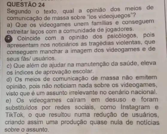 QUEST AO 24
Segundo o texto qual a opinião dos meios de
comunicação de massa sobre "los videojuegos"?
a) Que os videogames unem familias e conseguem
estreitar laços com a comunidade de jogadores.
Coincide com a opinião dos psicólogos, pois
apresentam nos noticiários as tragédias violentas , que
conseguem manchar a imagem dos videogames e de
seus fãs/ usuários.
c) Que além de ajudar na manutenção da saúde, eleva
os indices de aprovação escolar.
d) Os meios de comunicação de massa não emitem
opinião, pois não noticiam nada sobre os videogames,
visto que é um assunto irrelevante no cenário nacional.
e) Os videogames cairam em desuso e foram
substituidos por redes sociais como Instagram e
TikTok, o que resultou numa redução de usuários,
criando assim uma produção quase nula de notícias
sobre o assunto.