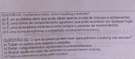 QUEST AO-01 Conforme o texto , como o bullying é definido?
a) É um problema sério que pode afetar apenas a vida de crianças e adolescentes.
b) E uma forma de comportamer to agressivo que pode acontecer em qualquer lugar.
c) Euma brincadeira inofensiva entre amigos e pessoas da mesma familia.
d) É uma forma de estimular a competição saudável entre os jovens.
QUESTÃO-02. 0 que os jovens podem fazer para prevenir o bullying nas escolas?
a) Tratar os outros com respeito e empatia.
__
b) Evitar comportamer tos agressivos ou preconceituosos
c) Buscar ajuda em caso de sofrerem ou presenciarem bullying.
d) Todas as alternativas acima estão corretas.