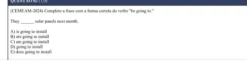 QUEST NO UE (1,0)
(CEMEAM-2024) Complete a frase com a forma correta do verbo "be going to."
They __ solar panels next month
A) is going to install
B) are going to install
C) am going to install
D) going to install
E) does going to install