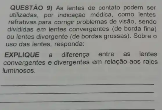 QUEST ÁO 9) As lentes de contato podem ser
utilizadas, por indicação médica, como lentes
refrativas para corrigir problem as de visão, sendo
divididas em lentes convergentes (de borda fina)
ou lentes divergente (de bordas grossas)). Sobre o
uso das lentes , responda:
EXPLIQUE a diferenca entre as lentes
convergentes e divergentes em relação aos raios
luminosos.
__