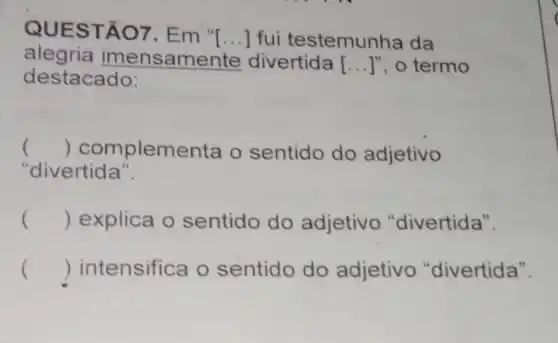 QUEST ÁO7. Em "[...] fui testemun ha da
alegria imensam ente divertida [ __ ]", o termo
destacado:
() complementa o sentido do adjetivo
"divertida".
() explica o sentido do adjetiv "divertida".
() intensifica o sentido do adjetivo "divertida".