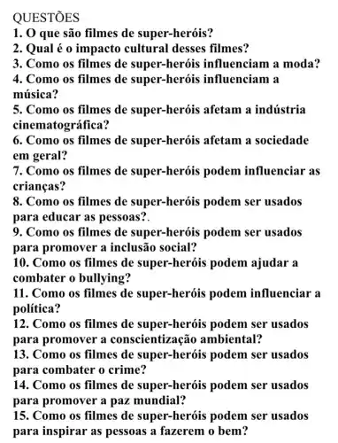 QUEST
1. 0 que são filmes de super-heróis?
2. Qual é o impacto cultural desses filmes?
3. Como os filmes de super-heróis influenciam a moda?
4. Como os filmes de super-heróis influenciam a
música?
5. Como os filmes de super-heróis afetam a indústria
cinematográfica?
6. Como os filmes de super-heróis afetam a sociedade
em geral?
7. Como os filmes de super-heróis podem influenciar as
crianças?
8. Como os filmes de super-heróis podem ser usados
para educar as pessoas?.
9. Como os filmes de super-heróis podem ser usados
para promover a inclusão social?
10. Como os filmes de super-heróis podem ajudar a
combater o bullying?
11. Como os filmes de super-heróis podem influenciar a
política?
12. Como os filmes de super-heróis podem ser usados
para promover a conscientização ambiental?
13. Como os filmes de super-heróis podem ser usados
para combater o crime?
14. Como os filmes de super-heróis podem ser usados
para promover a paz mundial?
15. Como os filmes de super-heróis podem ser usados
para inspirar as pessoas a fazerem o bem?