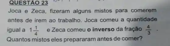 QUESTA 023
Joca e Zeca , fizeram alguns mistos para comerem
antes de irem ao trabalho . Joca comeu a quantidade
igual a 1(1)/(4) ezeca comeu o inverso da fração (4)/(3)
Quantos mistos eles prepararam antes de comer?