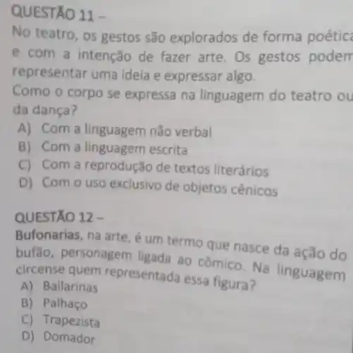 QUESTA ()11-
No teatro, os gestos são explorados de forma poétic
e com a intenção de fazer arte.Os gestos podern
represen tar uma ideia e expressar algo.
Como o corpo se expressa na linguagem do teatro ou
da dança?
A) Coma linguagem não verbal
B) Com a linguagem escrita
C) Coma reprodução de textos literários
D) Com o uso exclusivo de objetos cênicos
QUESTÃO 12 -
Bufonarias, na arte, é um termo que nasce da ação do
bufão personagem ligada ao cômico. Na linguagem
circense quem representa a essa figura?
A) Bailarinas
B) Palhaço
C) Trapezista
D) Domador