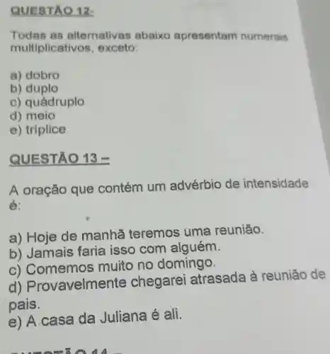 QUESTA ) 12-
Todas as alternativas abaixo apresentam numerais
multiplicati vos, exceto:
a) dobro
b) duplo
C)quádruplo
d) meio
e) triplice
QUESTA () 13
A oração que contém um advérbio de intensidade
é:
a) Hoje de manhā teremos uma reunião.
b) Jamais faria isso com alguém.
C)Comemos muito no domingo.
d) Provav elmente chegarei atrasada à reunião de
pais.
e) A.C asa da Juliana é ali.
8 A