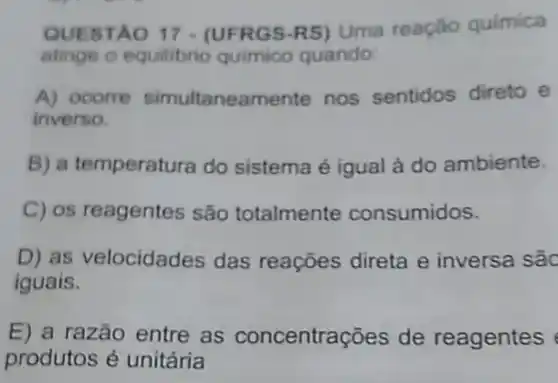 QUESTA O 17 - (UFRG S-RS) Uma reação quimica
atinge o equilibrio quimico quando:
A) ocorre simultaneamente nos sentidos direto e
inverso.
B) a temperatura do sistema é igual à do ambiente.
C) os reagentes são totalmente consumidos.
D) as velocidad les das reações direta e inversa são
iguais.
E) a razão entre as concentre ações de reagentes
produtos é unitária