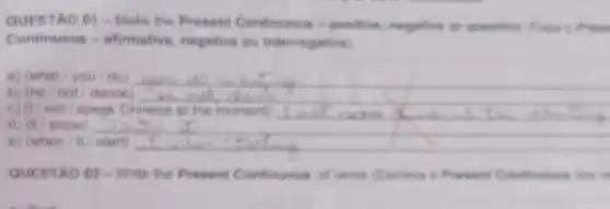 QUESTAO 01 -Make the Present Continuous - positive, negative or queention
Continuous - afirmatives negetive ou interrogetive
B) (what/you/do) __
b) (he/not/dance)
not/speak Chinese is the moment)
d) (it/snow)
e) (when/8/start)
QUESTAO 02 - Write the Present Continuous of whit (Exciver