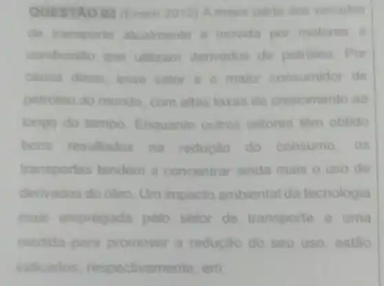 QUESTAO 02 (Enem 2012) A maior parte dos veiculos
de transporte atuatmente e movida por motores i
combustio que utilizam derivados de petroleo. Por
causa disso, esse setor e o maior consumidor de
petroleo do mundo com altas taxas de crescimento ao
longo do tempo Enquanto outros setores tem obtido
bons resultados na reducao do consumo. os
transportes tendem a concentrar ainda mais o uso de
derivados do oleo Um impacto ambiental da tecnologia
mais empregada pelo setor de transporte e uma
medida para promover a redução do seu uso, estao
indicados respectivamente, em