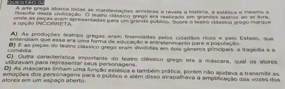 QUESTAO 02
A arte grega abarca todas as manifestaçōes artisticas o revela a história a estótica e mesmo a
filosofia desta civilização era realizado om grandos ao ar livro,
onde as apresentadas para um grande público. Sobre o teatro classico grego marque
a opção INCORRETA.
As produções teatrais gregas eram financiadas pelos cidadãos ricos e pelo Estado, que
entendiam que essa era uma forma de educação e entretenimento para a população.
E as peças do teatro clássico grego eram divididas em dois gêneros a tragédia e a
comédia.
Outra característica importante do teatro clássico grogo ora a máscara, qual os atoros
utilizavam para representar seus personagens.
D) As máscaras tinham uma função estética e também porém não ajudava a transmitir as
emoçōes dos personagens para 0 público e além disso atrapalhava a amplificação das vozes dos
atores em um espaço aberto.