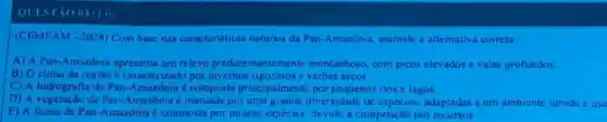 QUESTAO 03 (1)
(CEMEAM - 2024) Com base nas caracteristicas naturais da Pan-Amazonia assinale a alternativa correta:
A) A Pan-Amazonia apresenta um relevo predominantemente montanhoso, com picos elevados e vales profundos.
B) Oclima da região é caracterizado por invernos rigorosos e verbes secos.
C) A hidrografia do Pan-Amazônia é composta principalmente por pequenos rios e lagos.
D) A vegetação da Pan-Amazonia é marcada por uma grande diversidade de especies adaptadas a um ambiente úmido eque
E) A fauna da Pan -Amazónia é composta por poucas espécies, devido a competição por recursos.