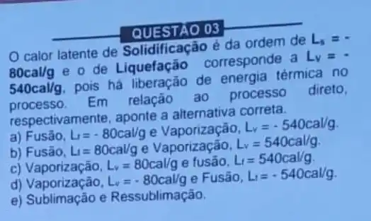 QUESTAO 03
__
calor latente de Solidificação é da ordem de
L_(s)=cdot 
80cal/g
e o de Liquefação corresponde a
L_(v)=cdot 
540cal/g
pois há liberação de térmica no
processo. Po Em relação ao processo
direto,
respectivamente, aponte a alternativa correta.
a) Fusão, L_(1)=-80cal/g e
L_(v)=-540cal/g
b) Fusão, L_(1)=80cal/g e Vaporização, L_(v)=540cal/g
C)	L_(v)=80cal/g e fusao. L_(t)=540cal/g
d) Vaporização, L_(v)=-80cal/g e Fusão, L_(1)=-540cal/g
e) Sublimação e Ressublimação.