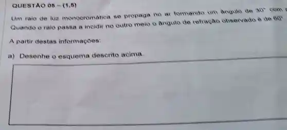 QUESTAO 05-(1,6)
Um raio de luz monocromatica se propaga no ar formando um angule de
30^circ  com
Quando o raio passa a incidir no outro melo o angulo de refração observado è de
80^circ 
A partir destas informaçoes:
Desenhe	descrito acima
square