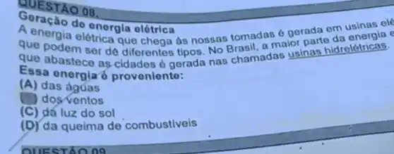 QUESTAO 08,
do energla elótrica
A. energia elétrica que chega as nossas tomadas a parto
que podem ser de diferentes tipos. No Brasil, a
que abastece as cidades e gerada nas chamadas usinas hidrelétricas.
Essa onorgiaó provonionto:
(A) das ágúas
dosventos
(C) dá luz do sol
(D) da queima de combustiveis