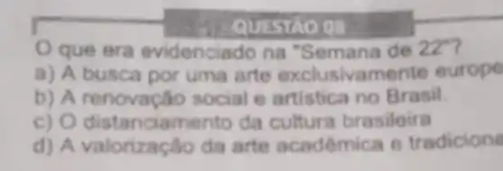 - QUESTAO 08
que era evidenciado na "Semana de 22^circ  7
a) A busca por uma arte exclusivamente europe
b) A social e artistica no Brasil.
c ciamento da cultura brasileira
d) A valorização da arte acadêmic a tradicione