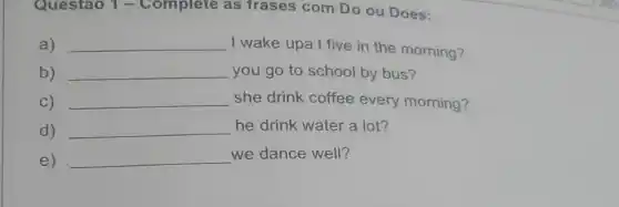 Questao 1 -Complete as frases com Do ou Does:
a) __
I wake upa t five in the morning?
b) __ you go to school by bus?
C) __ she drink coffee every morning?
d) __ he drink water a lot?
e) __ we dance well?