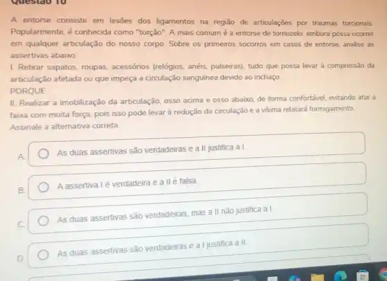 Questao 10
A entorse consiste em lesões dos ligamentos na região de articulaçōes por traumas torcionais.
Popularmente, é conhecida como "torção"A mais comum é a entorse de tornozelo embora possa ocorrer
em qualquer articulação do nosso corpo. Sobre os primeiros socorros em casos de entorse, analise as
assertivas abaixo:
I. Retirar sapatos, roupas.acessórios (relógios, anéis,pulseiras), tudo que possa levar à compressão da
articulação afetada ou que impeça a circulação sanguínea devido ao inchaço.
PORQUE
II. Realizar a imobilização da articulação, osso acima e osso abaixo, de forma confortável, evitando atar a
faixa com muita força pois isso pode levar à redução da circulaçãc e a vitima relatará formigamento.
Assinale a alternativa correta
As duas assertivas são verdadeiras e a II justifica a I.
A assertiva lé verdadeira e allé falsa.
As duas assertivas são verdadeiras, mas a II não justifica a I.
As duas assertivas são verdadeiras e a l justifica a II