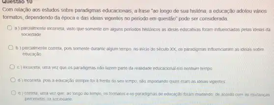 Questao 10
Com relação aos estudos sobre paradigmas educacionais, a frase "ao longo de sua história , a educação adotou vários
formatos, dependendo da época e das ideias vigentes no periodo em questão" pode ser considerada:
a ) parcialmente incorreta visto que somente em alguns periodos históricos as ideias educativas foram influenciadas pelas ideias da
sociedade
b) parcialmente correta, pois somente durante algum tempo no início do século XX, os paradigmas influenciaram as ideias sobre
educação
c) incorreta, uma vez que os paradigmas não fazem parte da realidade educacional em nenhum tempo
d ) incorreta, pois a educação sempre foi à frente do seu tempo, não importando quais eram as ideias vigentes
e) correta, uma vez que, ao longo do tempo, os formatos e os paradigmas de educação foram mudando, de acordo com as mudanças
percebidas na sociedade