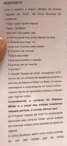 QUESTAO 10
Leia o excerto a seguir, retirado da música
"Apesar de Você", de Chico Buarque de
Hollanda:
"Hoje você é quem manda
Falou, "tá falado
Não tem discussão, não
A minha gente hoje anda falando de lado
E olhando pro chão viu
Você que inventou esse estado
E inventou de inventar
Toda a escuridão
Vocé que inventou o pecado
Esqueceu-se de inventar
perdão"
A canção "Apesar de Você", lançada em 1970.
tornou-se um simbolo de resistência durante o
periodo da Ditadura Militar no Brasil. A música
expressava a esperança de um futuro melhor,
mesmo diante da repressão e censura imposta
pelo regime militar.
Considerando o contexto da Ditadura
Militar e o papel dos artistas brasileiros
naquele periodo, é correto afirmar que:
a) A música "Apesar de Você" foi amplamente
aprovada pela censura militar sendo exibida
em diversas midias como exemplo de apoio ao
regime.
foi um dos muitos que se exilou
b) Chico Buarque, assim como outros artistas