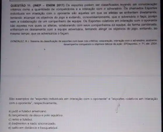 QUESTAO 11. (INEP - ENEM 2017) Os esportes podem ser classificados levando em consideração
critérios comp a quantidade de competidores e interação com o adversáno Os chamados Esportes
individuais em interação com o oponente são aqueles em que os atletas se enfrentam diretamente.
tentando alcançar os objetivos do jogo e evitando concomitantemente, que o adversario o faça, porém
sem a colaboração de um companheiro de equipe Os Esportes coletivos em interação com o oponente
sao aqueles nos quais os atletas, colaborando com seus companheiros de equipe de forma combinada
enfrentam-se diretamente com a equipe adversária, tentando atingir os objetivos do jogo, evitando, ao
mesmo tempo, que os adversarios o façam.
GONZALEZ, RJ. Sistema de classificação de esportes com base nos critérios.cooperação, interação com o adversario, ambiente,
desempenho comparado e objetivos taticos da ação. EFDeportes n.71, abr. 2004
Sao exemplos de "esportes individuals em interação com o oponente" e "esportes coletivos em interação
com o oponente", respectivamente,
a) judd e futebol americano
b) lançamento de disco e polo aquático
c) remo e futebol.
d) badminton e nado sincronizado
e) salto em distância e basquetebol