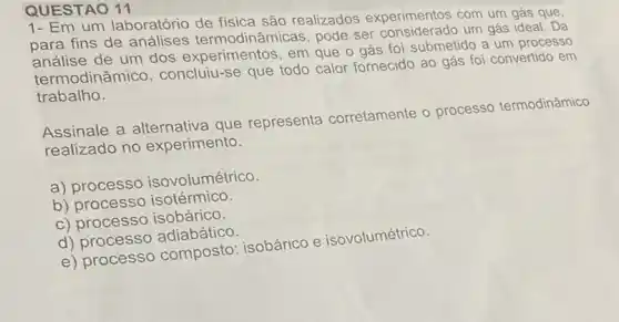 QUESTAO 11
1- Em um laboratório de fisica são realizados experimentos com um gás que,
para fins de análises termodinâmicas, pode ser um gás ideal. Da
análise de um dos experimentos, em que o gás foi submetido a um processo
termodinâmico concluiu-se que todo calor fornecido ao gás foi convertido em
trabalho.
Assinale a que representa corretamente o processo termodinâmico
realizado no experimento.
a) processo isovolumétrico.
b) processo isotérmico.
c) processo isobárico.
d) processo adiabático.
e) processo composto : isobárico e isovolumétrico.