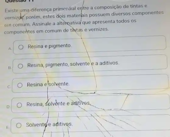 Questao 11
Existe uma diferença primerúial entre a composição de tintas e
vernized porém estes dois materiais possuem diversos componentes
em comum. Assinale a alternativa/que apresenta todos os
componentes em comum de tiktals e vernizes.
A.
Resina e pigmento.
B.
Resina, pigmento solvente e a aditivos.
Resina elsolvente.
D.
Resina, Solvente e aditivos.
E.
Solvente e aditivos.