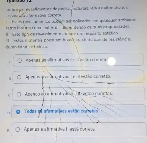 Questao 12
Sobre os revestimentos de pedras/naturais leia as afirmativas e
assinalka alternativa correta.
1-Estes revestimentos podem set aplicados em qualquer ambiente,
tanto intekno como externo dependendo de suas propriedades.
II - Este tipo de revestimento atende um requisito estético.
III-Estes materiais possuem boas características de resistencia,
durabilidade e beleza.
A.
Apenas as afirmativas I e II estão corretas
Apenas S aftemativas I e III estão corretas.
Apenas als afirmativas II e IIHestão corretas.
A Todas as afirmativas estão carketas.
Apenas a afirmativa II está correta.