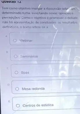 Questao 12
Tem como objetivo instigar a discussão sobr......
determinado tema, suscitando novas opinioes e
percepçōes, Como o objetivo é promover o debate.
nào há apresentação de conclusoes ou resultados
definitivos, o texto refere -se a:
A.
Webinar
B.
Seminários
C.
Spas
D.
Mesa redonda
E.
Centros de estética