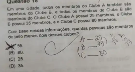 Questao 18
Em uma cidade todos os membros do Clube A também sáo
membros do Clube B. e todos os membros do Clube B são
membros do Clube C. O Clube A possui 25 membros . o Clube
B possui 35 membros, e o Clube C possui 80 membros.
Com base nessas informações, quantas pessoas são membros
de pelo menos dois desses clubes?
ser 55.
(B) 80.
(C) 25.
(D) 35.