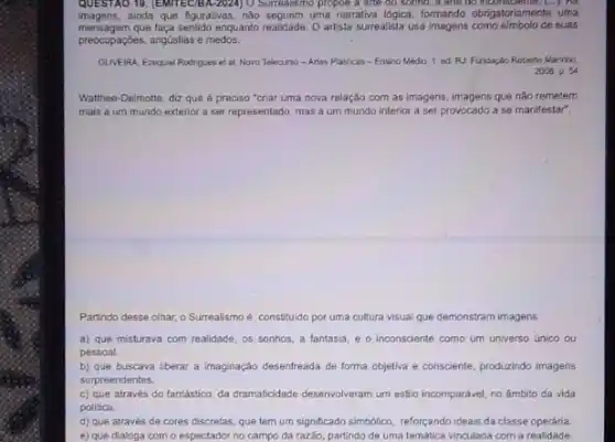 QUESTAO 19. (EMITEC/BA-2022) O Surrealismo propoe a are do sonno, a are 60 inconsciente. (...). No
imagens, ainda que figurativas não seguem uma narrativa logica, formando obrigatoriamente uma
mensagem que laça sentido enquanto realisade. 0 artista surrealista usa imagens de suas
preocupaçóes, angustias e medos.
OLIVEIRA Eraquiel Rodrigues et al. Novo Telecurso-Artes Plasticas - Ensiro Médio. 1 ed RJ Fundapaio Roberto Marinho,
2008. p. 54
Watthee-Delmotte, diz que é preciso "criar uma nova relação com as imagens, imagens que nào remetem
mais a um mundo exterior a ser representado mas a um mundo interior a ser provocado a se manifestar?
Partindo desse olhar, o Surrealismo é constituido por uma cultura visual que demonstram imagens
a) que misturava com realidade, os sonhos, a fantasia, e o inconsciente como um universo (inico ou
pessoal
b) que buscava liberar a Imaginação desenfreada de forma objetiva e consciente produzindo imagens
surpreendentes
c) que através do fantastica, da dramaticidace desenviveram um estio incomparável, no ámbito da vida
politica
d) que através de cores discretas, que tem um significado simbolico, reforçando ideais da classe operária
e) que dialoga com o espectador no campo da razão, partindo de uma temática vinculada com a realidade.