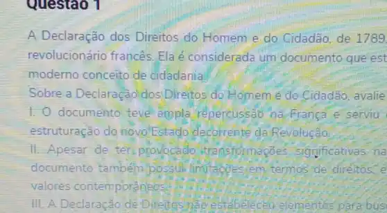 Questao 1
A Declaração dos Direitos do Homem e do Cidadão,de 1789
revolucionário frances. Ela é considerada um documento que est
moderno conceito de cidiadania
Sobre a Declaração dos Direitos do Homeme do Cidadão, avalie
1. O documento teve ampla repercussao na Franca e serviu.
estruturação do novo Estado decolrente da Revolução
11. Apesar de ten provocable transformaçbes sognificativas na
documento tambem possul limitacoes em termos de direitos e
valores contemporaneos
III. A Declaração de bus