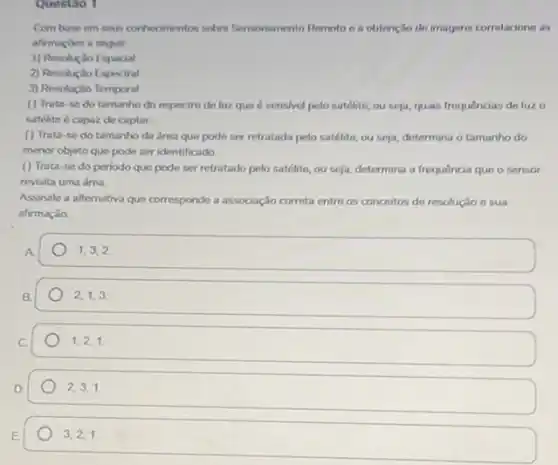 Questao 1
Combase em seus conhecimentos sobre Sensoriaments Remoto a a obtencilo the imagens correlacione as
afirmapbes a seguir
1) Resolução Espacial
2) Resoluçlio Espectral
3) Resoluçilo Temporal
() Trata-se do tamanho do espectro de luz que é sensivel pelo satélite, ou seja,quais frequências de luz o
satilite é capaz do captar
( ) Trata-se do tamanho da drea que pode ser retratada polo satélite, ou seja, determina o tamanho do
menor objeto que pode ser identificado
() Trata-se do periodo que pode ser retratado pelo satélite, ou seja, determina a frequência que o sensor
revisita uma drea
Assinale a alternativa que corresponde a associação correta entre os conceitos de resoluçio e sua
afirmação
1,3,2
2,1,3.
1,2,1.
2,3,1.
3,2,1