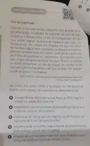 QUESTAO 2 (ENEM/PPL)
Flor da negritude
Nascido numa casa antiga pequena, com grande quin-
tal arborizado , localizada no subúrbio de Lins de Vas-
concelos, 0 Renascença Clube foi fundado por 29 só
cios, todos negros. Buscava -se instaurar, por meio do
Renascença, um campo de relações em que os filhos
de familias negras bem-sucedidas pudessem encontrar
pessoas consideradas do mesmo nivel social e cultural
para fins de amizade ou casamento. Os homens usa-
vam trajes obrigatoriame inte formais, flores na lapela,
as vezes de summer ou até de fraque. As mulheres se
vestiam com muitas sedas , cetins e rendas não esque-
cendo as luvas e os chapéus.
GIACOMINI, S. M Revista de História da Biblioteca Nacional,
19 set. 2007 (adaptado)
No inicio dos anos 1950, a fundação do Renascença
Clube,como espaço de convivencia demonstra o(a)
A inexperiência associativa que levou a elite negra a
imitar os clubes dos brancos.
isolamento da comunidade destacada que ignorava
a democracia racial brasileira.
C interesse de um grupo de negros na afirmação so-
cial para se livrar do preconceito.
(D) existência de uma elite negra imune ao preconceito
pela posição social que ocupava.
(E) criação de um racismo invertido que impedia a pre-
sença de pessoas brancas nesses clubes.