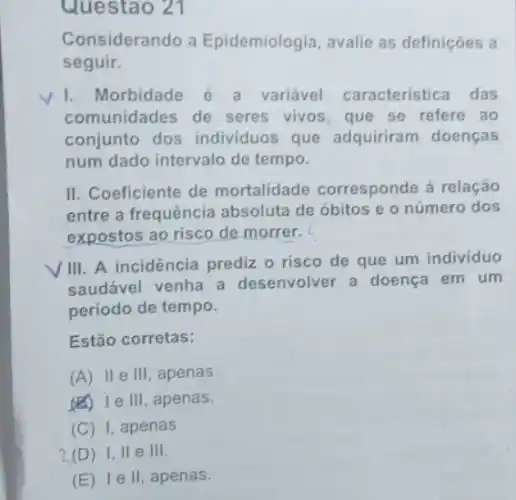 Questao 21
Considerando a Epidemiologia, avalie as definições a
seguir.
I.Morbidade variável caracteristica das
comunidades de seres vivos, que se refere ao
conjunto dos individuos que adquiriram doenças
num dado intervalo de tempo.
II. Coeficiente de mortalidade corresponde à relação
entre a frequência absoluta de óbitos e o número dos
expostos ao risco de morrer.
VIII. A incidência prediz o risco de que um individuo
saudável venha a desenvolver a doença em um
período de tempo.
Estão corretas:
(A) II e III, apenas.
(E) Ie III, apenas.
(C) I , apenas
2,(D)I, II e III.
(E) 1 e II, apenas.