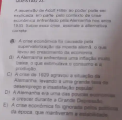 QUESTAO 23.
A ascensão de Adolf Hitler ao poder pode ser
explicada, em parte, pelo contexto de crise
económic enfrentado pela Alemanha nos anos
1930 Sobre essa crise assinale a alternativa
correta
A) Acrise económica fo causada pela
supervaloriz ação da moeda alema. o que
levou ao crescimento da economia
B) A Alemanha enfrentava uma inflacǎo muito
baixa, o que estimulava c consumo e
producao
C) Acrise de 1929 agravou a situação da
Alemanha levando a uma grande taxa de
desemprego e insatisfação popular
D) A Alemanha era uma das poucas economias
a crescer durante a Grande Depressilo
E) Acrise económica fo ignorada pelos politicos
da época