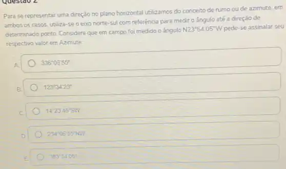 Questao 2
Para se representar uma direção no plano horizontal utilizamos do conceito de rumo ou de azimute em
ambos os casos, utiliza -se o eixo norte -sul com referência para medir o ângulo até a direção de
determinado ponto. Considere que em campo foi medido o ângulo
N23^circ 54'05''W pede-se assinalar seu
respectivo valor em Azimute:
336^circ 05'55''
123^circ 34'23''
14^circ 23'45''SW
234^circ 06'55''NW
383^circ 54'05''