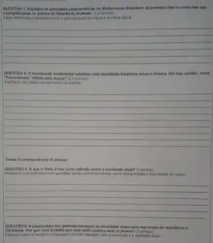QUESTAO 3. Explique as principais caracteristicas do Modernismo Brasileiro da primeira fase e como elas sào
exemplificadas no poema de Oswald de Andrade. (2.5 pontos)
Faça referencia a aspectos como o uso coloquial da lingua e a critica social
__
QUESTAO 4. O movimento modernista valorizou uma identidade brasileira unica e diversa. Em sua opinião, como
"Pronominals" reflete essa busca? (25 pontos)
Justifique com base nos elementos do poema
__
Temas Contemporaneos (8 pontos)
QUESTÃO 5. Oque o Texto 2 traz como reflexão sobre a sociedade atual? (3 pontos)
Relacione o poema slam com questoes sociais contemporaneas, como desigualdade e diversidade de vozes
__
QUESTAO 6. A poesia slam tem ganhado destaque na atualidade como uma expressão de resistência e
Identidade. Por que vocé acredita que esse estilo poêtico atral os jovens?
Explique como os temas e a linguagem do slam dialogam com a juventude e a realidade atual