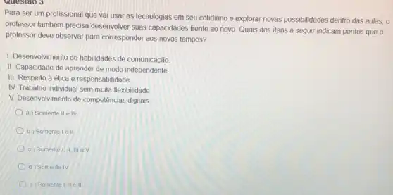 Questao 3
Para ser um profissional que vai usar as tecnologias em seu cotidiano e explorar novas possibilidades dentro das aulas, 0
professor também precisa desenvolver suas capacidades frente ao novo. Quais dos itens a seguir indicam pontos que o
professor deve observar para corresponder aos novos tempos?
1. Desenvolvimento de habilidades de comunicação
II. Capacidade de aprender de modo independente
e responsabilidade
IV. Trabalho individual sem muita flexibilidade
V. Desenvolvimento de competências digitais
a) Somente II e IV
b) Somentel ell
c) Somente I, II. III eV
d) Somente IV
e) Somente I, II e III