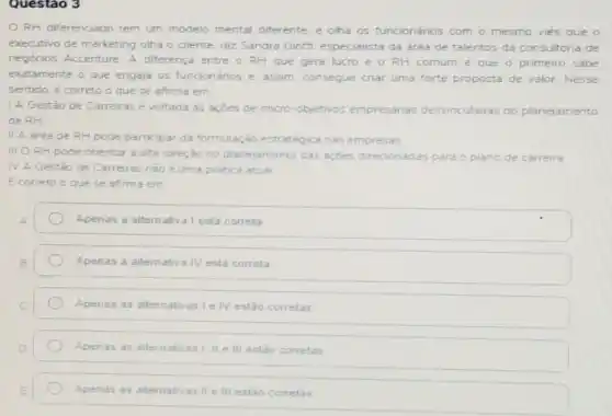 Questao 3
RH diferenciado tem um modelo mental diferente, e olha os funcionários com o mesmo viés que o
executivo de marketing olha o cliente, diz Sandra Gioffi especialista da area de talentos da consultoria de
negocios Accenture A diferença entre o RH que gera lucro e o RH comum e que o primeiro sabe
exatamente o que engaja os funcionários e assim. consegue criar uma forte p proposta sta de valor. Nesse
sentido, é correto o que se afirma em
1 A Gestào de Carreiras é voltada as açdes de micro-objetivos empresarias desvinculadas do planejamento
de RH
II A area de RH pode participar da formulação estratégica nas empresas
III O RH pode orientar a alta direção no planejamento das açoes direcionadas para
IV A Gestão de Carreiras nào é uma pratica atual
Ecorreto o que se afirma em
Apenas a alternativa I está correta
Apenas a alternativa IV está correta
Apenas as alternativas le IV estão corretas
Apenas as alternativas I II e III estǎo corretas
Apenas as alternativas II e III estão corretas