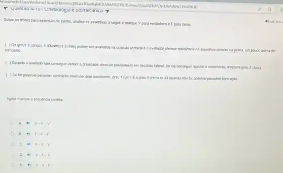 - Questao 4/10- unesiologia e biomecanica 7
Sobre os testes para extensão de joelho, analise as assertivas a seguir e marque V para verdadeiro e F para falso.
( ) Os graus 5 (cinco), 4 (Quatro) e 3 (trés) podem ser avallados na posição sentada e o avallador oferece resisténcia na superficle anterior da perna, um pouco acima do
tomozelo
( ) Quando o avallado nào consegue vencer a gravidade, deve-se posiciond-lo em decubito lateral. Se ele conseguir realizar o movimento recebera grau 2 (dois)
( ) Se for possive perceber contração muscular sem movimento, grau 1 (um)Eograu 0 (zero)se da quando nào for possivel perceber contração.
Agora marque a sequencia correta:
A 4) V -V.
B 4) F.F
C 4) F -V.
D 4) V-F.
E 4 V-V-