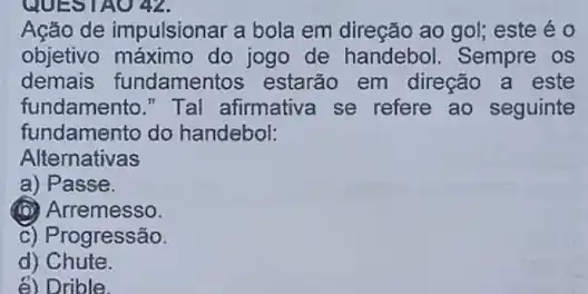 QUESTAO 42.
Ação de impulsionar a bola em direção ao gol;este é o
objetivo máximo do jogo de handebol Sempre os
demais fundamentos estarão em direção a este
fundamento." Tal afirmativa se refere ao seguinte
fundamento do handebol:
Alternativas
a) Passe.
(D) Arremesso.
c) Progressão.
d) Chute.