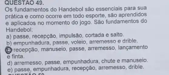 QUESTAO 49.
Os fundamentos do Handebol são essenciais para sua
prática e como ocorre em todo esporte, são aprendidos
e aplicados no momento do jogo. São fundamentos do
Handebol:
a) passe, recepção impulsão, cortada e salto.
b) empunhadura , passe, voleio arremesso e drible.
(C) recepção, manuseio , passe, arremesso , lançamento
e finta.
d) arremesso, passe , empunhadura, chute e manuseio.
e) passe , empunhadura, recepção , arremesso, drible.
sureriora