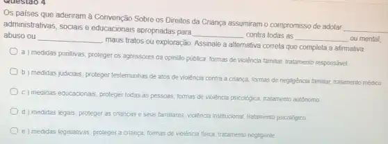 Questao 4
Os paises que aderiram à Convenção Sobre os Direitos da Criança assumiram o compromisso de adotar
__ administrativas, sociais e educacionais apropriadas para
__ contra todas as __ ou mental
abuso ou __
maus tratos ou exploração Assinale a alternativa correta que completa a afirmativa:
a ) medidas punitivas proteger os agressores da opinião pública, formas de violência familiar, tratamento responsável.
b) medidas judiciais, proteger testemunhas de atos de violência contra a criança formas de negligência familiar tratamento médico
c) medidas educacionais proteger todas as pessoas.formas de violência psicológica tratamento autônomo
d) medidas legais, proteger as crianças e seus familiares, violência institucional tratamento psicológico.
e) medidas legislativas proteger a crianca, formas de violência fisica, tratamento negligente